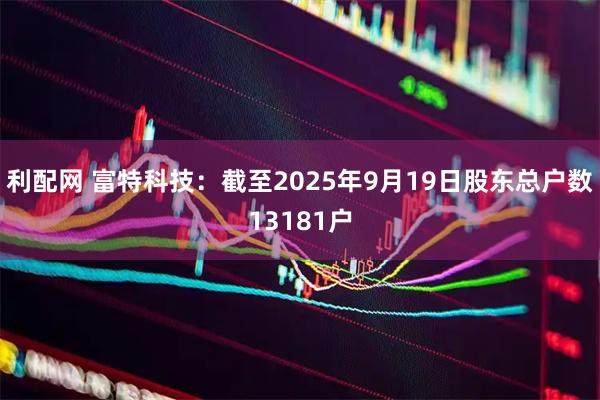 利配网 富特科技：截至2025年9月19日股东总户数13181户