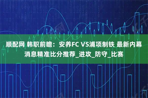 顺配网 韩职前瞻：安养FC VS浦项制铁 最新内幕消息精准比分推荐_进攻_防守_比赛