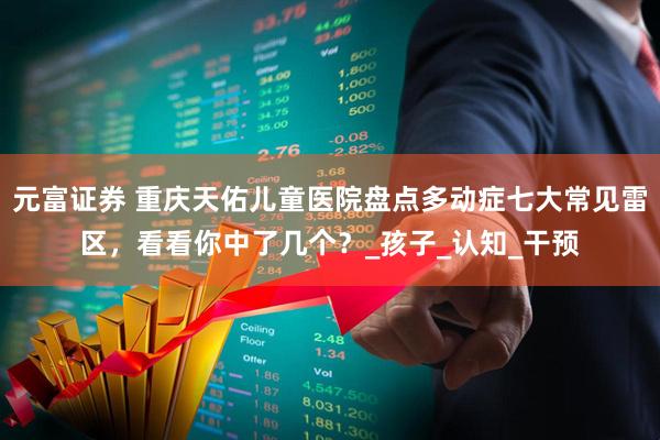 元富证券 重庆天佑儿童医院盘点多动症七大常见雷区，看看你中了几个？_孩子_认知_干预