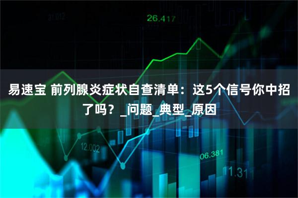 易速宝 前列腺炎症状自查清单：这5个信号你中招了吗？_问题_典型_原因