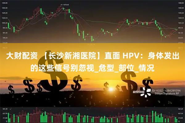 大财配资 【长沙新湘医院】直面 HPV：身体发出的这些信号别忽视_危型_部位_情况