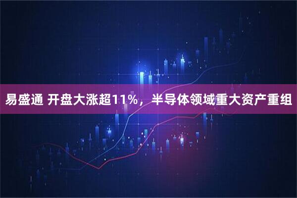 易盛通 开盘大涨超11%，半导体领域重大资产重组