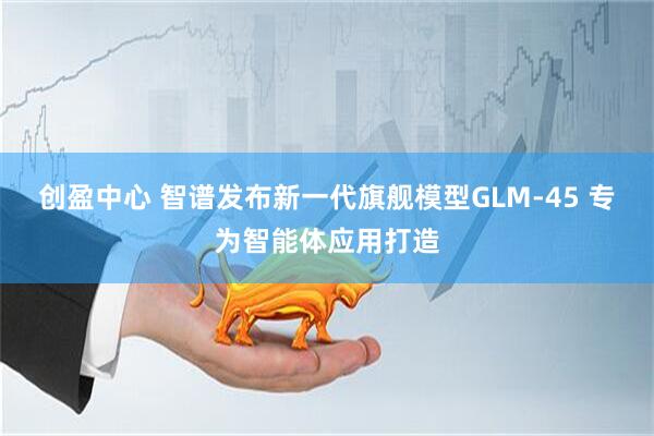 创盈中心 智谱发布新一代旗舰模型GLM-45 专为智能体应用打造