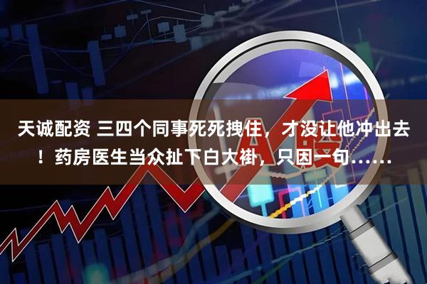 天诚配资 三四个同事死死拽住,才没让他冲出去!药房医生当众扯下白大褂,只因一句……