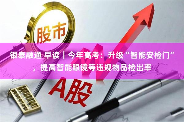 银泰融通 早读｜今年高考：升级“智能安检门”，提高智能眼镜等违规物品检出率