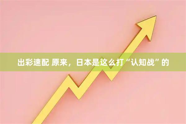 出彩速配 原来,日本是这么打“认知战”的