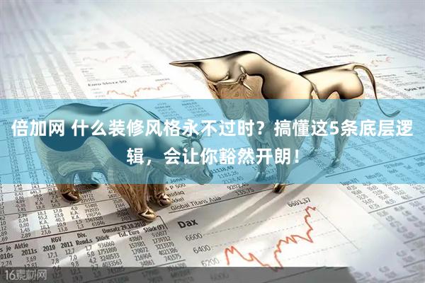 倍加网 什么装修风格永不过时？搞懂这5条底层逻辑，会让你豁然开朗！