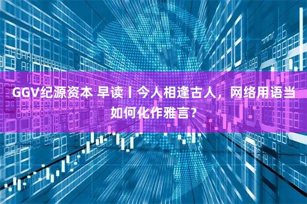 GGV纪源资本 早读丨今人相逢古人，网络用语当如何化作雅言？