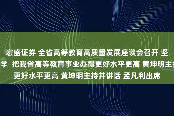 宏盛证券 全省高等教育高质量发展座谈会召开 坚持扎根中国大地办大学  把我省高等教育事业办得更好水平更高 黄坤明主持并讲话 孟凡利出席