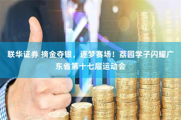 联华证券 摘金夺银，逐梦赛场！荔园学子闪耀广东省第十七届运动会