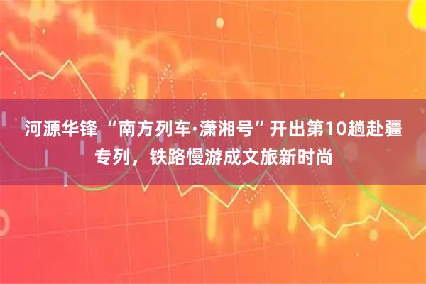 河源华锋 “南方列车·潇湘号”开出第10趟赴疆专列，铁路慢游成文旅新时尚