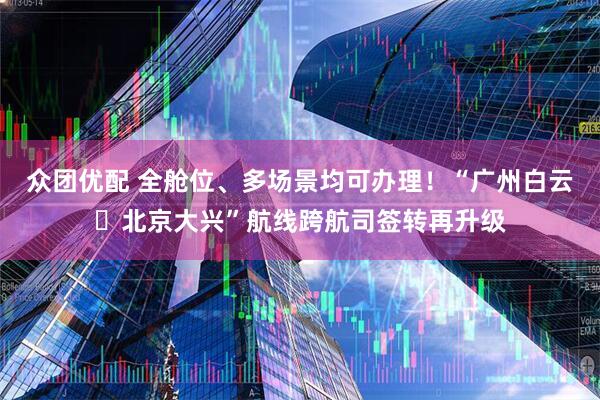 众团优配 全舱位、多场景均可办理！“广州白云⇌北京大兴”航线跨航司签转再升级