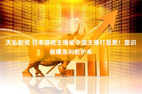 天弘配资 日本游戏主播被中国主播打昏厥！意识模糊急叫救护车