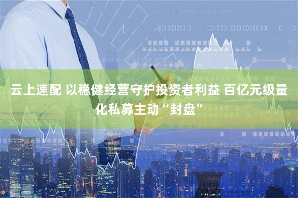 云上速配 以稳健经营守护投资者利益 百亿元级量化私募主动“封盘”
